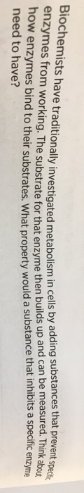 ave traditionally investigated metabolism in cells by adding substances that prevent specih substrate for that enzyme then builds up and can be measured. Think their substrates. What property would a substance that inhibits a specific ern enzyme need to have?
