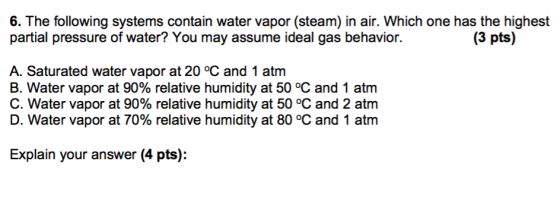 6. The following systems contain water vapor (steam) in air. Which one has the highest partial pressure of water? You may assume ideal gas behavior. A. Saturated water vapor at 20 °C and 1 atm B. Water vapor at 90% relative humidity at 50 °C and 1 atm C. Water vapor at 90% relative humidity at 50 °C and 2 atm D. Water vapor at 70% relative humidity at 80 °C and 1 atm Explain your answer (4 pts):