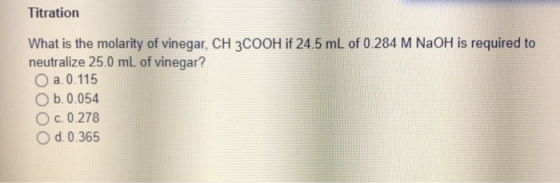 Titration What is the molarity of vinegar, CH3COOH if 24.5 mL of 0.284 M NaOH is required to neutralize 25.0 mL of vinegar? a
