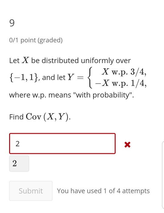9 0/1 point (graded) Let X be distributed uniformly over 1,1, andlet y- Xw.p. 3/4, l-X w.p. 1/4, where w.p. means with probability. Find Cov (X,Y) 2 Submit You have used 1 of 4 attempts