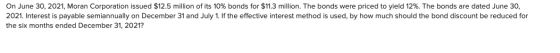 On June 30, 2021, Moran Corporation issued $12.5 million of its 10% bonds for $11.3 million. The bonds were priced to yield 1