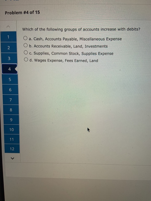 Problem #4 of 15 Which of the following groups of accounts increase with debits? O a. Cash, Accounts Payable, Miscellaneous E