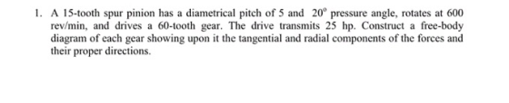 1. A 15-tooth spur pinion has a diametrical pitch of 5 and 20° pressure angle, rotates at 600 rev/min, and drives a 60-tooth