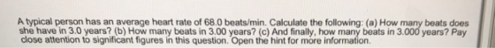 A typical person has an average heart rate of 68.0 beats/min. Calculate the following: (a) How many beats does she have in 3.0 years? (b) How many beats in 3.00 years? (c) And finally, how many beats in 3.000 years? Pay close attention to significant figures in this question. Open the hint for more information