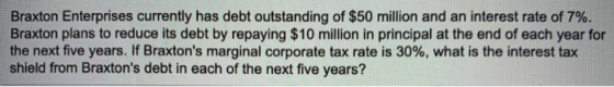 Braxton Enterprises currently has debt outstanding of $50 million and an interest rate of 7%. Braxton plans to reduce its deb