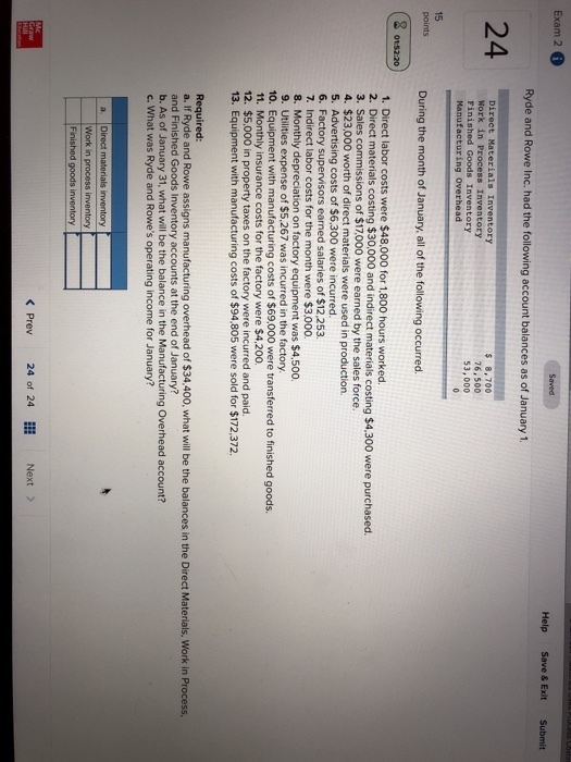 Exam 2 Help Save & ExitSubmit Ryde and Rowe Inc. had the following account balances as of January 1 24 DISECE uterinzs Eacencr $ 8,700 76,500 53,000 Manufacturing overhead 15 points During the month of January. all of the following occurred. 8 1. Direct labor costs were $48,000 for 1,800 hours worked 2. Direct materials costing $30,000 and indirect materials costing $4,300 were purchased 3. Sales commissions of $17,000 were earned by the sales force. 4. $23,000 worth of direct materials were used in production. sing costs of $6,300 were incurred 6. Factory supervisors earned salaries of $12,253. 7. Indirect labor costs for the month were $3,000 8. Monthly depreciation on factory equipment was $4,500. 9. Utilities expense of $5.267 was incurred in the factory. 10. Equipment with manufacturing costs of $69,000 were transferred to finished goods. 11. Monthly insurance costs for the factory were $4,200 12. $5,000 in property taxes on the factory were incurred and paid. 13. Equipment with manufacturing costs of $94,805 were sold for $172,372 Required a. If Ryde and Rowe assigns manufacturing overhead of $34,400, what will be the balances in the Direct Materials, Work in Process and Finished Goods Inventory accounts at the end of January? b. As of January 31, what will be the balance in the Manufacturing Overhead account? c. What was Ryde and Rowes operating income for January? Work in process inventory < Prev 24 of 24 Next >