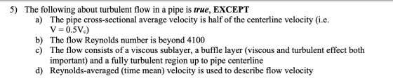 5) The following about turbulent flow in a pipe is true, EXCEPT a) The pipe cross-sectional average velocity is half of the c