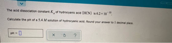 The acid dissociation constant K, of hydrocyanic acid (HCN) is 6.2 x 10-0. Calculate the pH of a 5.4 M solution of hydrocyani