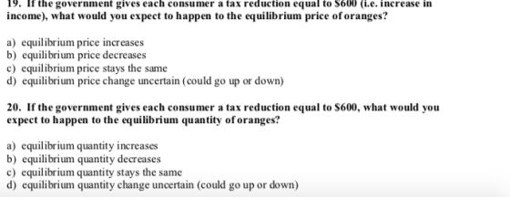 19. If the government gives each consumer a tax reduction equal to S600 (i.e. increase in income), what would you expect to happen to the equilibrium price oforanges? a) equilibrium price increases b) equilibrium price decreases c) equilibrium price stays the same d) equilibrium price change uncertain (could go up or down) 20. If the government gives each consumer a tax reduction equal to S600, what would you expect to happen to the equilibrium quantity of oranges? a) equilibrium quantity increases b) equilibrium quantity decreases c) equilibrium quantity stays the same d) equilibrium quantity change uncertain (could go up or down)