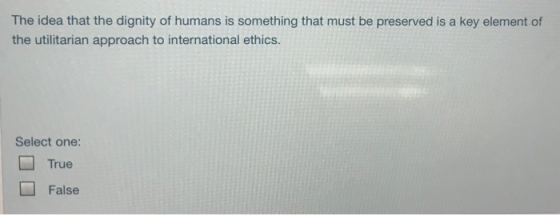 The idea that the dignity of humans is something that must be preserved is a key element of the utilitarian approach to international ethics. Select one: □ True False