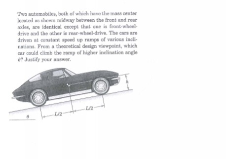 Two automobiles, both of which have the mass center located as shown midway between the front and rear axles, are identical except that one is front-wheel- drive and the other is rear-wheel-drive. The cars are driven at constant speed up ramps of various incli- nations. From a theoretical design viewpoint, which car could climb the ramp of higher inclination angle 07 Justify your answer L/2 L/2