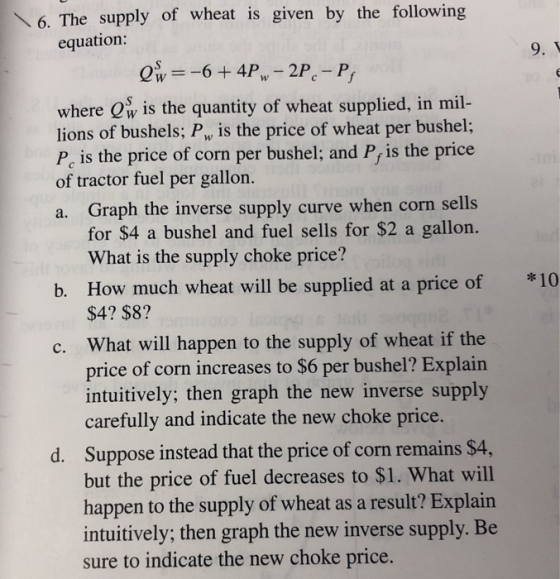 6. The supply of wheat is given by the following equation: 9. where Ow is the quantity of wheat supplied, in mil- lions of bushels; Pw is the price of wheat per bushel; Pc is the price of corn per bushel; and P, is the price of tractor fuel per gallon. a. Graph the inverse supply curve when corn sells for $4 a bushel and fuel sells for $2 a gallon. What is the supply choke price? b. How much wheat will be supplied at a price of 10 $4? $8? c. What will happen to the supply of wheat if the price of corn increases to $6 per bushel? Explain intuitively; then graph the new inverse supply carefully and indicate the new choke price Suppose instead that the price of corn remains $4 but the price of fuel decreases to $1. What will happen to the supply of wheat as a result? Explain intuitively; then graph the new inverse supply. Be sure to indicate the new choke price. d.