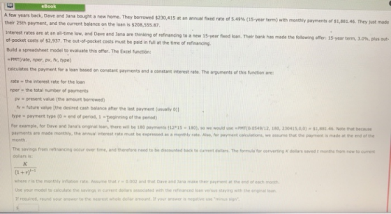 eBook A few years back, Dave and Jana bought a new home. They borrowed $230,415 at an annual fixed rate of 5.49% (15-year term) with monthly payments of $1,881.46. They just made their 25th payment, and the current balance on the loan is $208,555.87, Interest rates are at an all-time low, and Dave and Jana are thinking of refinancing to a n of-pocket costs of $2,937. The out-of-pocket costs must be paid in full at the time of refinancing Build a spreadsheet model to evaluate this offer. The Excel functión: ew 15-year faed loan. Their bank has made the folowing are: i5-year term, 3.0%, plus out PMT(rate, nper, pv, fv, type) calculates the payment for a loan based on constant payments and a constant interest rate. The arguments of this function are rate the interest rate for the loan nper the total number of payments pv present value (the amount borrowed) v w future value [the desired cash balance after the last payment ( type payment type (o - end of period, 1 eginning of the period) for example, for Dave and Janas original loan, there wis be 180 peyments 12 15-180), so we would use PMTO 0549/12, 180, 230415,0,0)-$1,881.46 Note that because payments are made monthly, the annual interest rate must be expressed as a monthly rate. Also, for payment calculations, we assume that the payment is made at the end of the month. The savings from refinancing occur over time, and therefore need to be discounted back to current dollars. The formula for converting K deollars saved t months from now to current dollars is: where r is the monthly infiation rate. Assume that r o.002 and that Dave and Jana make their payment at the end of each month Use your model to calculate the savings in current dollars associated with the refinanced loan versus staying with the original loan If required, round your answer to the nearest whole dolar amount. If your answer is negative use minus sin