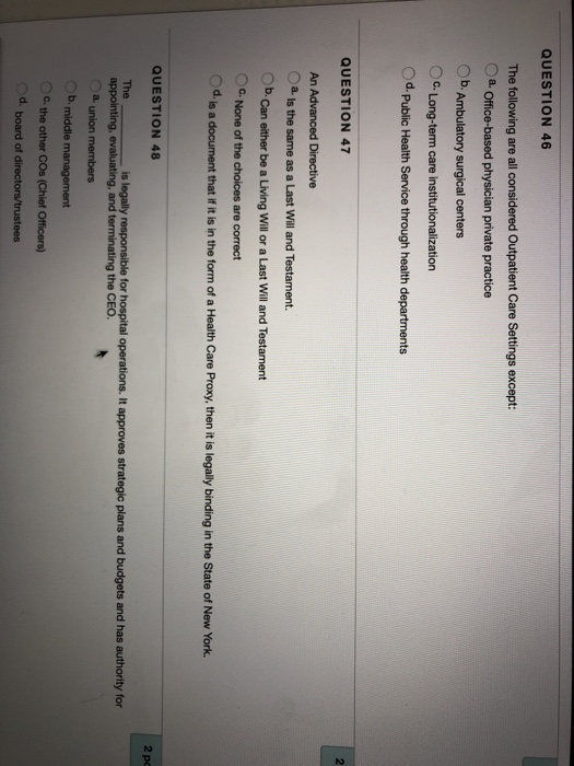 QUESTION 46 The following are all considered Outpatient Care Settings except: Oa. Office-based physician private practice OC. Long-term care institutionalization Od QUESTION 47 2 An Advanced Directive Ob.Can either be a Living Will or a Last Will and Testament C. None of the choices are correct Od is a document that if it is in the form of a Health Care Proxy, then it is legally binding in the State of New York. QUESTION 48 2 pc The is legally responsible for hospital operations. It approves strategic plans and budgets and has authority for Oa union members b. middle management OC the other COs (Chief Officers) d. board of