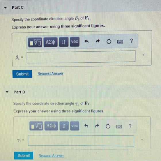 ▼ Part C Specify the coordinate direction angle Bi of F Express your answer using three significant figures. vec Submit Request Answer Part D Specify the coordinate direction angle of F1 Express your answer using three significant figures. วั o. Submit Request Answer