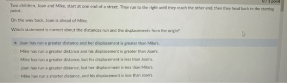 07 1 point Two children, Joan and Mike, start at one end of a street. They run to the right until they reach the other end, then they head back to the starting point. On the way back, Joan is ahead of Mike. Which statement is correct about the distances run and the displacements from the origin? * Joan has run a greater distance and her displacement is greater than Mikes. Mike has run a greater distance and his displacement is greater than Joans Mike has run a greater distance, but his displacement is less than Joans Joan has run a greater distance, but her displacement is less than Mikes. Mike has run a shorter distance, and his displacement is less than Joans.