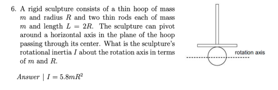 6. A rigid sculpture consists of a thin hoop of mass m and radius R and two thin rods each of mass m and length L = 2R. The sculpture can pivot around a horizontal axis in the plane of the hoop passing through its center. What is the sculptures rotational inertia I about the rotation axis in terms of m and R. rotation axis Answer | 1 = 58mR2