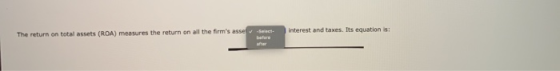 The return on total assets (ROA) measures the return on all the firms asse t interest and taxes. Its equation is: