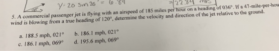 5. A commercial passenger jet is flying with an airspeed of 185 miles per hour on a heading of 036°. If a 47-mile-per-hou win