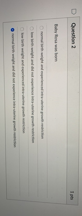 D Question 2 1 pts Baby Rosa was born O normal birth weight and experienced intra-uterine growth restriction O low birth weig