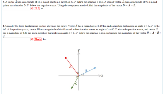 3. A vector A has a magnitude of 58.0 m and points in a direction 22.0° below the negative x-axis. A second vector, B, has a magnitude of 90.0 m and points in a direction 54.0° below the negative x-axis. Using the component method, find the magnitude of the vector D - A - B x 75.7m 4. Consider the three displacement vectors shown in the figure: Vector A has a magnitude of 8.10 km and a direction that makes an angle θ= 32.0° to the left of the positive y axis, vector B has a magnitude of 6.40 km and a direction that makes an angle of α 30 above the positive x axis. and vector C has a magnitude of 4.40 km and a direction that makes an angle ß = 67.0° below the negative x-axis Determine the magnitude of the vector D-A-B Blank km