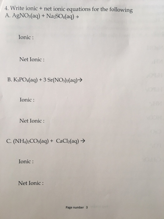 4. Write ionic net ionic equations for the following A. AgNO (aq) Na2SO4 (aq) Ionic Net Ionic B. K3PO4 (aq) Sr(NO32(aq) Ionic Net Ionic C. (NH4 2CO3 (aq) CaCl2(aq) Ionic Net Ionic Page number 3