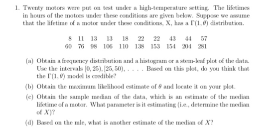 1. Twenty motors were put on test under a high-temperature setting. The lifetimes in hours of the motors under these conditions are given below. Suppose we assume that the lifetime of a motor under these conditions, X, has a「(1,0) distribution. 8 11 13 13 18 22 22 43 4457 60 76 98 106 110 138 153 154 204 281 (a) Obtain a frequency distribution and a histogram or a stem-leaf plot of the data. Use the intervals [0, 25), [25,50), . the「(1,6) model is credible? . . Based on this plot, do you think that (b) Obtain the maximu ln likelihood estimate of θ and locate it on your plot. (c) Obtain the sample median of the data, which is an estimate of the median lifetime, of a motor. What parameter is it estimating (i.e., determine the median of X)? (d) Based on the mle, what is another estimate of the median of X?
