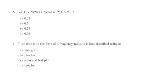 A. Let X ~ N(20,1). What is P(X > 20) ? a) 0.25 b) 0.5 c) 0.75 d) 0.99 B If the data is in the form of a frequency table, it