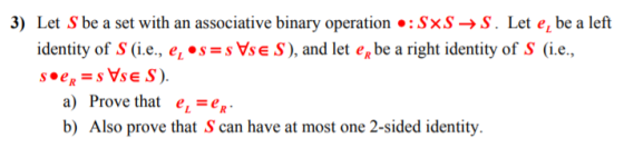 3) Let S be a set with an associative binary operation :SxS->S. Let e, be a left identity of S (i.e., e, *ssVse S), and let eg be a right identity of S (i.e., a) Prove that e-e b) Also prove that S can have at most one 2-sided identity.