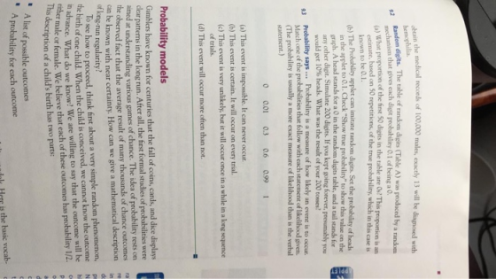 bcain the medical records of 100,000 males, exactly 13 will be diagnosed with hemophilia. mechanism that gives each digit probabality O.1 of being a 0. el What proportion of the finst 50 digits in the table are 0s! This proportion is an estimate, based on 50 repetitions, of the true probability, which in this case is known to be 0.1. 1b) The Probabilty applet can imitate random digits. Set the probability of heads in the applet to 0.1. Check Show true probability to show this value on the graph. A head stands for a 0 in the random digits table, and a tail stands for any other digit. Simulate 200 digits. If you kept going forever, presumably you would get 10% heads what was the result of your 200 tosses? Probability says. Probability is a measure of how likely an event is to occur. (The probability is usually a more exact measure of likelihood than is the verbal 9.3 Match one of the probabilities that follow with each statement of likelihood given. statement.) 0 0.01 0.3 0.6 0.99 1 (a) This event is impossible. It can never occur (b) This event is certain. It will occur on every trial. (c) This event is very unlikely, but it will occur once in a while in a long sequence of trials (d) This event will occur more often than not. Probability models Gamblers have known for centuries that the fall of coins, cards, and dice displays clear patterns in the long run. After all, the first formal studies of probabilities were aimed at understanding various games of chance. The idea of probability rests on the observed fact that the average result of many thousands of chance outcomes can be known with near certainty. How can we give a mathematical description ra re of long-run regularity? e To see how to proceed, think first about a very simple random phenomenon, the birth of one child. When the child is conceived, we cannot know the outcome n advance. What do we know? We are willing to say that the outcome will be N h male or female. We believe that each of these outcomes has probability 1/2.c description of a childs birth has two parts: A list of possible outcomes A probability for each outcome olc Here is the basic vocab-