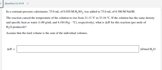 < Question 11 of 14 > In a constant-pressure calorimeter, 75.0 mL of 0.920 M H2SO4 was added to 75.0 mL of 0.300 M NaOH. The