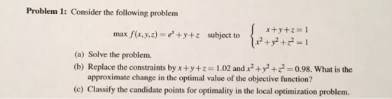 Problem 1: Consider the following problem x+y+1=1 x2 +y2+z2 =1 max f(x ,y,z)=er+y+1 subject to (a) Solve the problem. (b) Replace the constraints byx+y+1=1.02 and x2+y2+Z2-0.98. What is the approximate change in the optimal value of the objective function? (c) Classify the candidate points for optimality in the local optimization problem.