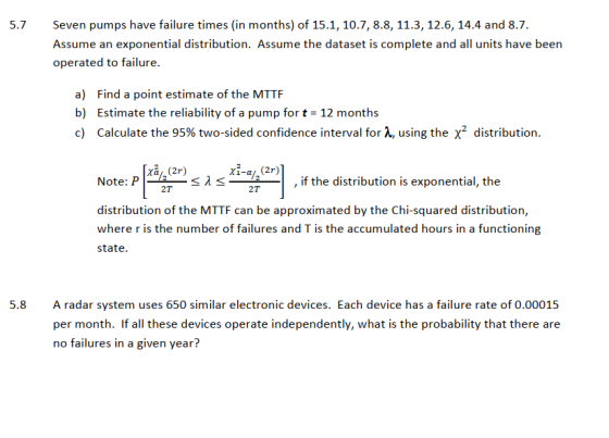 5.7 Seven pumps have failure times (in months) of 15.1, 10.7, 8.8, 11.3, 12.6, 14.4 and 8.7 Assume an exponential distribution. Assume the dataset is complete and all units have been operated to failure a) Find a point estimate of the MTTF b) Estimate the reliability of a pump for t 12 months c) Calculate the 95% two-sided confidence interval for λ, using the X2 distribution. Note: s,if the distribution is exponential, the 2T 2T distribution of the MTTF can be approximated by the Chi-squared distribution, where r is the number of failures and T is the accumulated hours in a functioning iaie A radar system uses 650 similar electronic devices. Each device has a failure rate of 0.00015 per month. If all these devices operate independently, what is the probability that there are no failures in a given year? 5.8