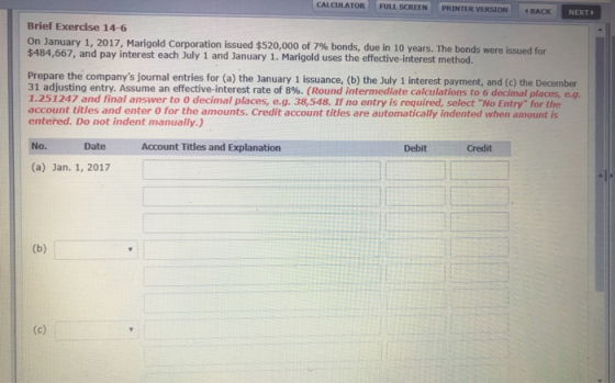 CALCULATOR pRİN TER VERSION | | . BACK FULL SCREEN NEXT Brief Exercise 14-6 On January 1, 2017, Marigold Corporation issued $520,000 of 7% $484,667, and pay interest each July 1 and January 1. Marigold uses the effective-interest method. bonds, due in 10 years. The bonds were issued for Prepare the companys journal entries for (a) the January 1 issuance, (b) the July 1 interest payment, and (c) the December 31 adjusting entry. Assume an effective-interest rate of 8%. (Round 1.251247 and final answer to 0 decimal places, e.g. 38,548. If no entry is required, select No Entry for the account titles and enter 0 for the amounts. Credit account titles are automatically indented when amount is entered. Do not indent manually) intermediate calculations to 6 decimal places, e.g. No. Date Account Titles and Explanatiorn Debit Credit (a) Jan. 1, 2017