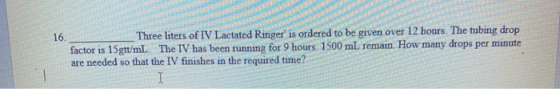 Three liters of IV Lactated Ringers ordered to be given over 12 hours. The tubing drop factor is 15gtt/mL. The IV has been r