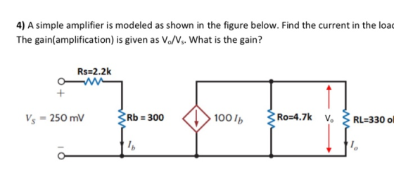 4) A simple amplifier is modeled as shown in the figure below. Find the current in the loa The gain(amplification) is given as Vo/Vs. What is the gain? Rs 2.2k Vs 250 mV Rb 300 100 lb Ro-4.7k RL 330 o