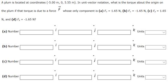 A plum is located at coordinates (-5.00 m, 0, 5.55 m). In unit-vector notation, what is the torque about the origin on the plum if that torque is due to a force whose only component is (a) F 1.65 N, (b) F1.65 N, (c) F. 1.65 N, and (d) F1.65 N? (a) Number Units (b) Number Units (c) Number Units (d) Number k Units