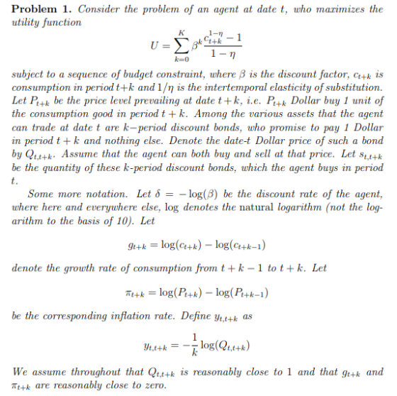 Problem 1. Consider the problem of an agent at date t, who marimizes the utility function に0 subject to a sequence of budget constraint, where B is the discount factor, c+k is consumption in period t+ k and 1/η is the intertemporal elasticity of substitution Let P+k be the price level prevailing at date t+k, i.e. Pt+k Dollar buy 1 unit of the consumption good in period t +k. Among the various assets that the agent can trade at date t are k-period discount bonds, who promise to pay 1 Dollar in period t +k and nothing else. Denote the date-t Dollar price of such a bond by Qtt+k. Assume that the agent can both buy and sell at that price. Let stt+k be the quantity of these k-period discount bonds, which the agent buys in period Some more notation. Let δ--log(β) be the discount rate of the agent. where here and everywhere else, log denotes the natural logarithm (not the log- arithm to the basis of 10). Let 9+log(u) - log(k-1) klog(c+k)-log(c+k-1) denote the grouth rate of consumption from t +k-1 to tk. Let be the corresponding inflation rate. Define ytt+k as t,t+k We assume throughout that Qtt+k is reasonably close to 1 and that gt+k and Tt+k are reasonably close to zero
