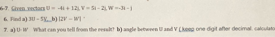 6-7. Given vectors U = -4i +12, V = 5i - 2j, W=-3i- 6. Find a) 30 - 5V._b) 2V - W. 7. a) UW What can you tell from the resul
