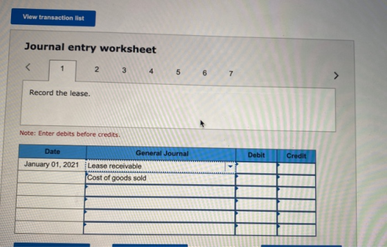 View transaction list Journal entry worksheet < 1 2 3 4 5 6 7 Record the lease. Note: Enter debits before credits Debit Credi
