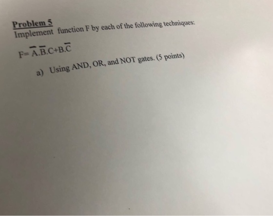 Problem 5 Implement function F by each of the following techniques: F-A.B.C+B.C a) Using AND, OR, and NOT gates. (5 points)
