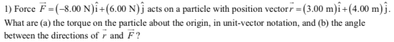 1) Force F =(-8.00 N){+(6.00 N) j acts on a particle with position vector r = (3.00 m)i +(4.00 m)j. What are (a) the torque o