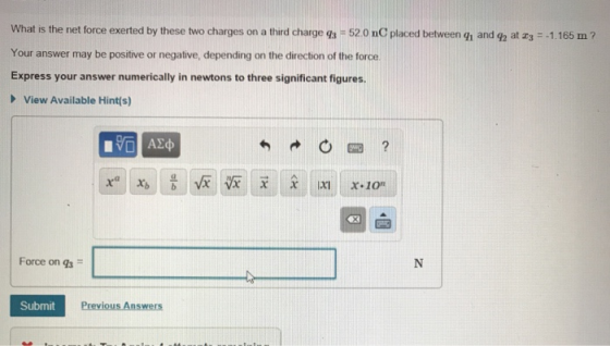 What is the net force exerted by these two charges on a third charge qs 52 0 nC placed between gh and g2 at s 1.165 m Your answer may be positive or negative, depending on the direction of the force Express your answer numerically in newtons to three significant figures > View Available Hint(s) Force on g3 SubmitP