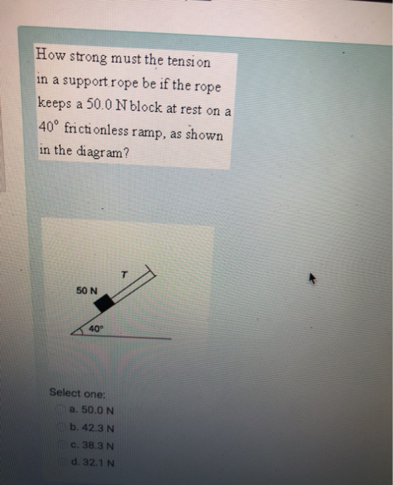How strong must the tension in a support rope be if the rope keeps a 50.0 N block at rest on a 40° frictionless ramp, as shown in the diagram? 50 N 40° Select one: a. 50.0 N b. 42.3 N С. 38.3 N d. 32.1 N