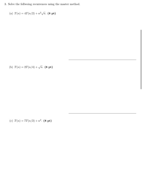3. Solve the follwoing recurrences using the master method. (a) T(n) = 4T (n/2) + navn. (8 pt) (b) T(n) = 2T (n/4) + n. (8 pt