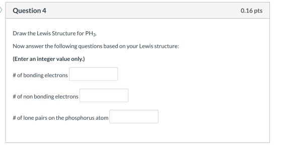 0.16 pts Question 4 Draw the Lewis Structure for PH3. Now answer the following questions based on your Lewis structure: (Ente