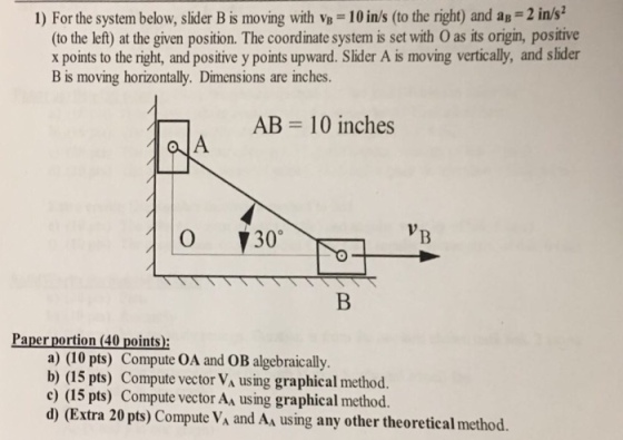 1) For the system below, slider Bis moving with v,-101ns (to the right) and ??-2 inn (to the left) at the given position. The coordinate system is set with O as its origin, positive x points to the right, and positive y points upward. Slider A is moving vertically, and slider B is moving horizontally. Dimensions are inches. AB 10 inches 0 Paper portion (40 points) a) (10 pts) Compute OA and OB algebraically b) (15 pts) Compute vector VA using graphical method c) (15 pts) Compute vector AA using graphical method. d) (Extra 20 pts) Compute VA and As using any other theoretical method