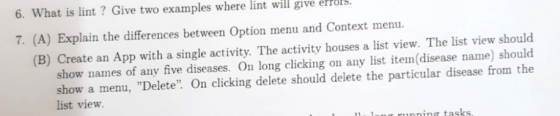 6. What is lint ? Give two examples where lint will give erros 7. (A) Explain the differences between Option menu and Context menu. (B) Create an App with a single activity. The activity houses a list view. The list view should show names of any five diseases. On long clicking on any list iten(disease name) should show a menu, Delete On clicking delete should delete the particular disease from the list view ning tasks.