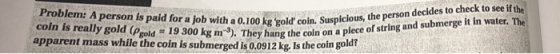 to see if the Problem: A person is paid for a job with a 0.100 Susple coln is really gold (Pgold 19 300 kg coin on a apparent mass while the coin is submerged is 0.0912 kg. Is the coin goid o kg gold coin. Suspicious, the person decides to check coi). They hang the coln on a plece of string and submerge it in water. The