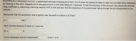 According to a newspaper account, a paratrooper survived a training jump from 1214 ft when his parachute failed to open but provided some resistance by flapping in the wind. Allegedly he hit the ground at 97.5 mih after falling for 7 seconds. To test the accuracy of this account, you should first find the drag coefficient p, assuming a terminal velocity of 97.5 mi/h and also that the resistance of the paratrooper falling through the air is proportional to his velocity. Remember that the accleration due to gravity near the earths surface is 32 ft/sec2 sec-l Next, find the distance D fallen in 7 seconds is the newspaper account reasonable? Enter Y or N